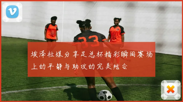 埃泽社媒分享足总杯精彩瞬间赛场上的平静与助攻的完美结合