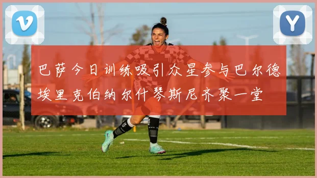 巴萨今日训练吸引众星参与巴尔德埃里克伯纳尔什琴斯尼齐聚一堂