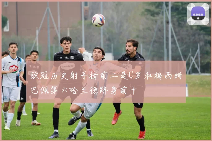 欧冠历史射手榜前二是C罗和梅西姆巴佩第六哈兰德跻身前十