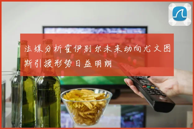 法媒分析霍伊别尔未来动向尤文图斯引援形势日益明朗