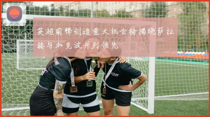 英超前锋创造重大机会榜揭晓萨拉赫与加克波并列领先