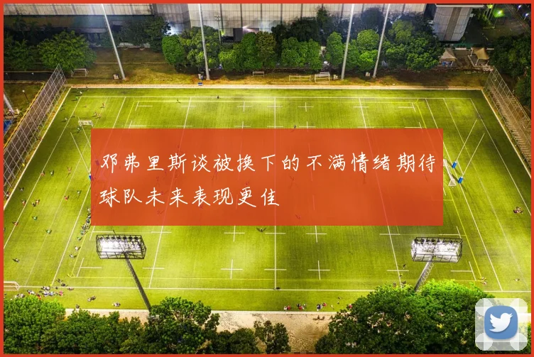 邓弗里斯谈被换下的不满情绪期待球队未来表现更佳
