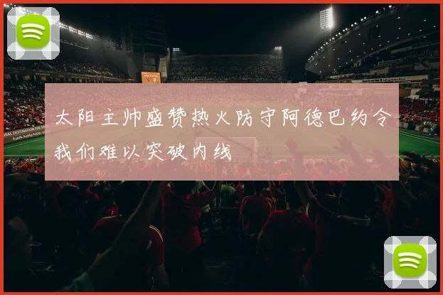 太阳主帅盛赞热火防守阿德巴约令我们难以突破内线