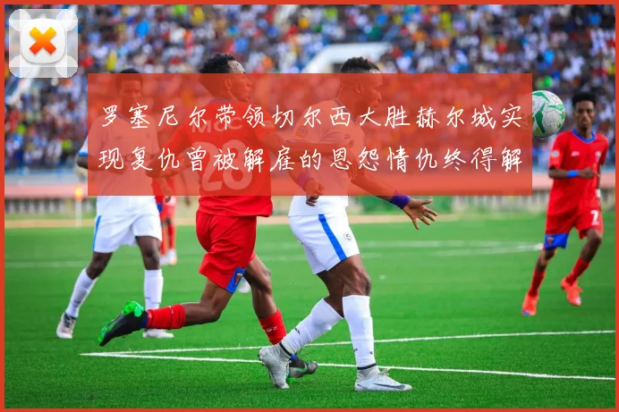 罗塞尼尔带领切尔西大胜赫尔城实现复仇曾被解雇的恩怨情仇终得解开