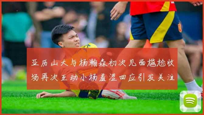 亚历山大与杨瀚森初次见面尴尬收场再次互动小杨羞涩回应引发关注