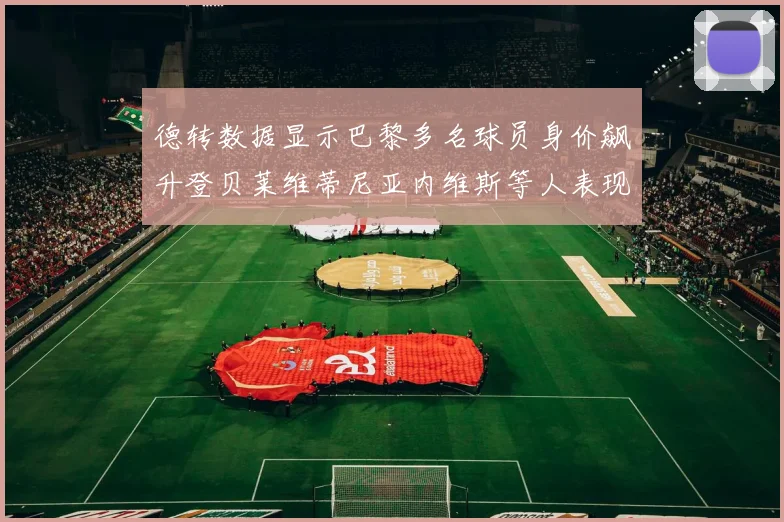 德转数据显示巴黎多名球员身价飙升登贝莱维蒂尼亚内维斯等人表现抢眼