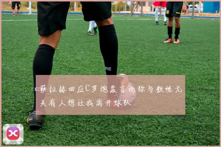 萨拉赫回应C罗炮轰言论称与教练无关有人想让我离开球队