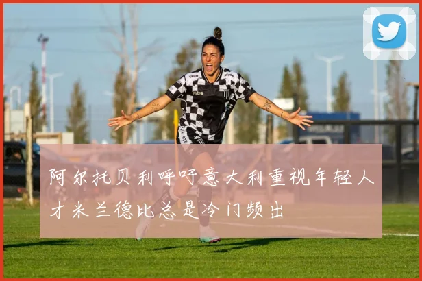 阿尔托贝利呼吁意大利重视年轻人才米兰德比总是冷门频出