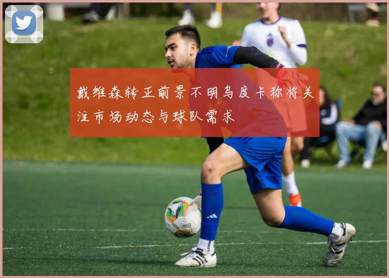 戴维森转正前景不明乌度卡称将关注市场动态与球队需求