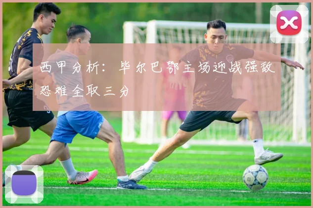 西甲分析：毕尔巴鄂主场迎战强敌恐难全取三分