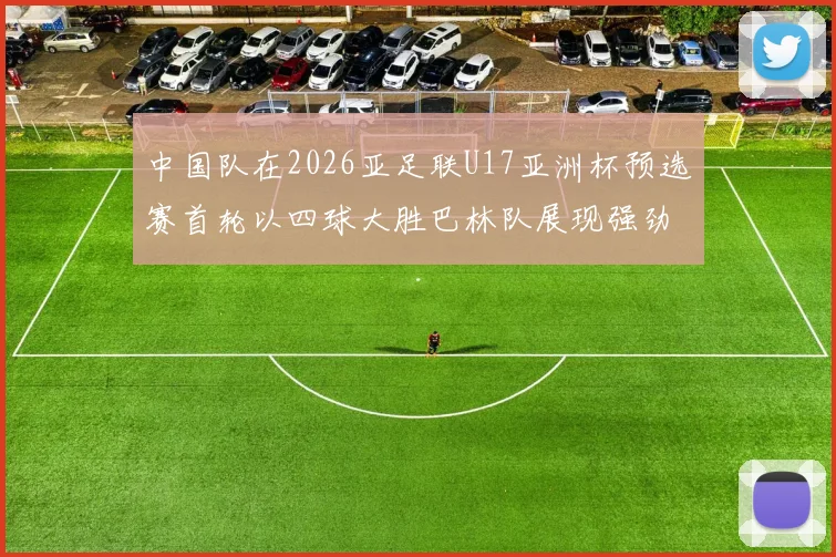中国队在2026亚足联U17亚洲杯预选赛首轮以四球大胜巴林队展现强劲实力