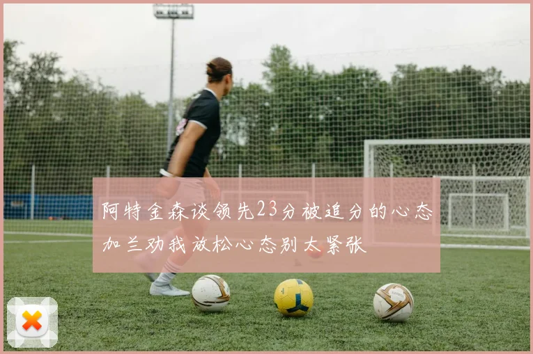 阿特金森谈领先23分被追分的心态加兰劝我放松心态别太紧张