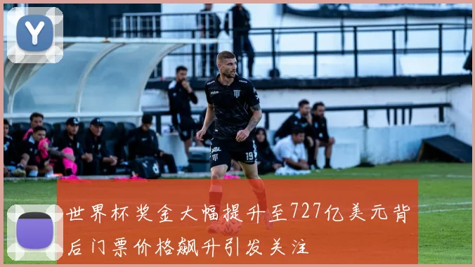 世界杯奖金大幅提升至727亿美元背后门票价格飙升引发关注