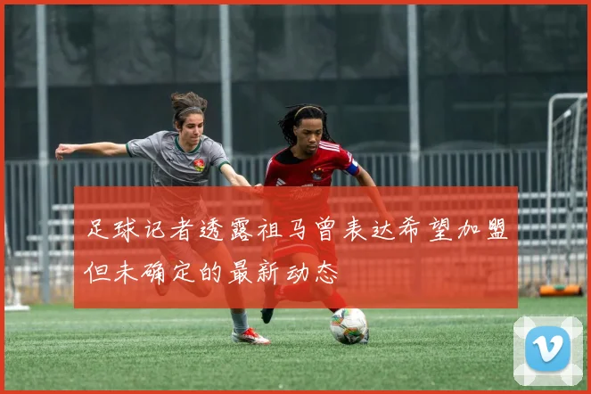 足球记者透露祖马曾表达希望加盟但未确定的最新动态