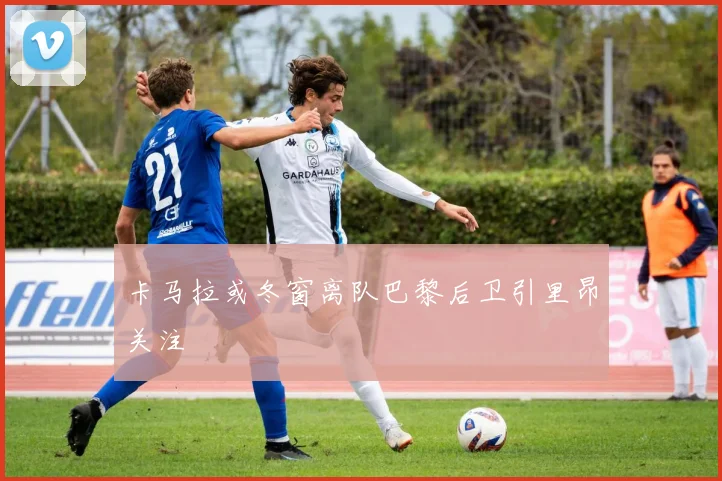 卡马拉或冬窗离队巴黎后卫引里昂关注
