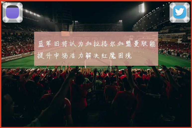 蓝军旧将认为加拉格尔加盟曼联能提升中场活力解决红魔困境