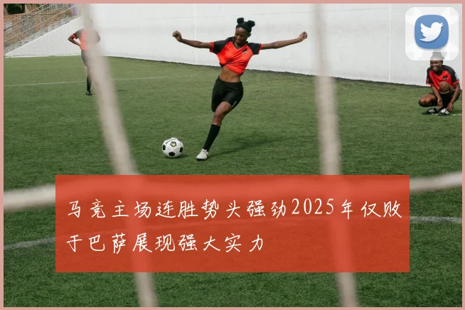 马竞主场连胜势头强劲2025年仅败于巴萨展现强大实力