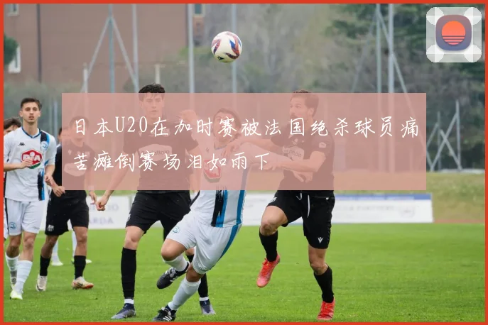 日本U20在加时赛被法国绝杀球员痛苦瘫倒赛场泪如雨下