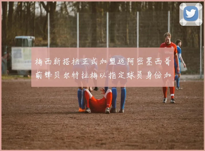 梅西新搭档正式加盟迈阿密墨西哥前锋贝尔特拉梅以指定球员身份加盟