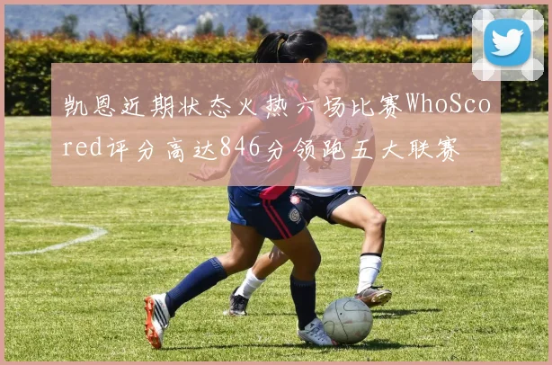 凯恩近期状态火热六场比赛WhoScored评分高达846分领跑五大联赛
