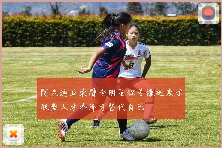 阿夫迪亚荣膺全明星称号谦逊表示联盟人才济济可替代自己