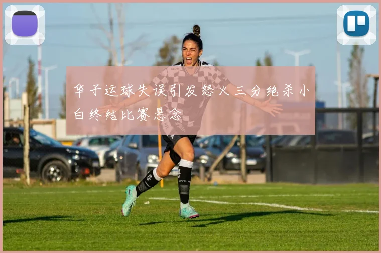 华子运球失误引发怒火三分绝杀小白终结比赛悬念