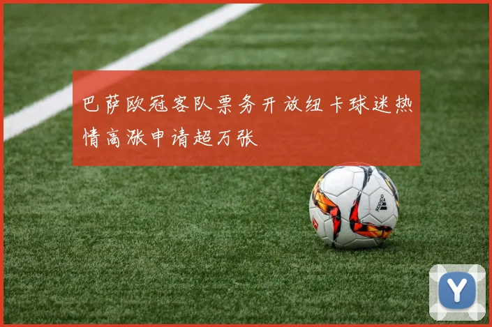 巴萨欧冠客队票务开放纽卡球迷热情高涨申请超万张