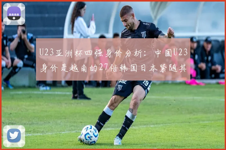 U23亚洲杯四强身价分析：中国U23身价是越南的27倍韩国日本紧随其后