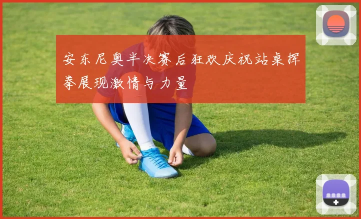 安东尼奥半决赛后狂欢庆祝站桌挥拳展现激情与力量