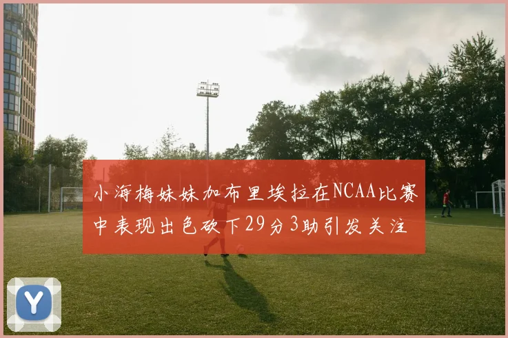 小海梅妹妹加布里埃拉在NCAA比赛中表现出色砍下29分3助引发关注