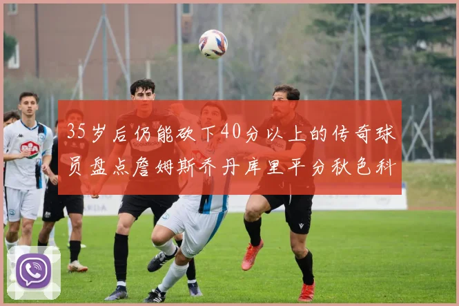 35岁后仍能砍下40分以上的传奇球员盘点詹姆斯乔丹库里平分秋色科比60分马龙曾获MVP